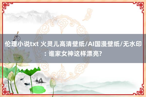 伦理小说txt 火灵儿高清壁纸/AI国漫壁纸/无水印: 谁家女神这样漂亮?