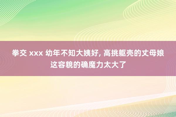 拳交 xxx 幼年不知大姨好， 高挑躯壳的丈母娘这容貌的确魔力太大了