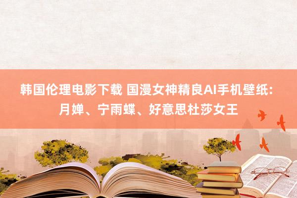 韩国伦理电影下载 国漫女神精良AI手机壁纸: 月婵、宁雨蝶、好意思杜莎女王