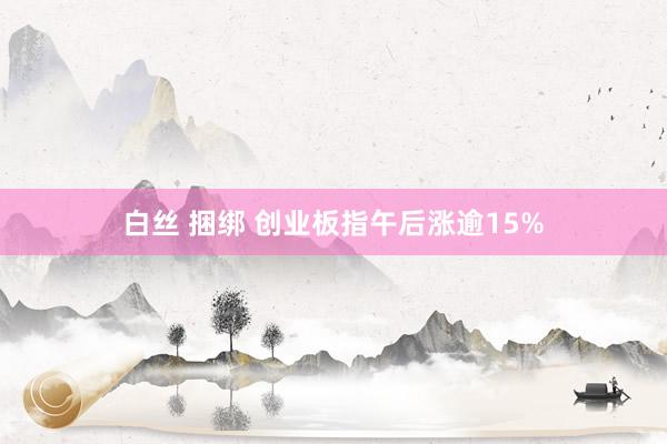 白丝 捆绑 创业板指午后涨逾15%