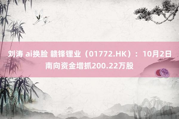 刘涛 ai换脸 赣锋锂业（01772.HK）：10月2日南向资金增抓200.22万股