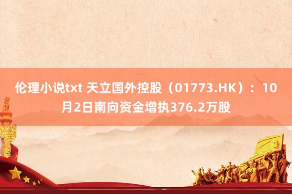 伦理小说txt 天立国外控股（01773.HK）：10月2日南向资金增执376.2万股