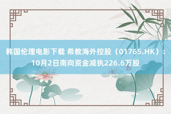 韩国伦理电影下载 希教海外控股（01765.HK）：10月2日南向资金减执226.6万股