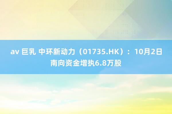 av 巨乳 中环新动力（01735.HK）：10月2日南向资金增执6.8万股