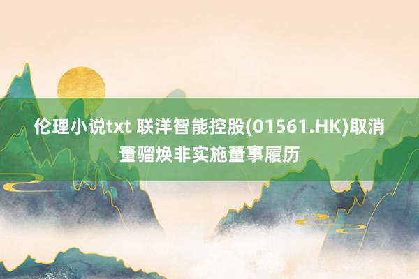 伦理小说txt 联洋智能控股(01561.HK)取消董骝焕非实施董事履历