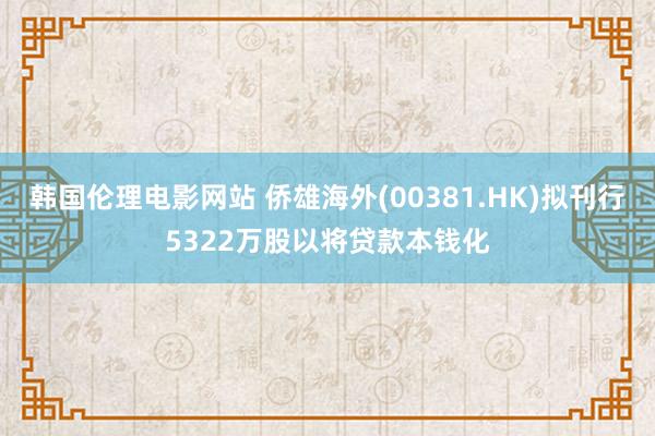 韩国伦理电影网站 侨雄海外(00381.HK)拟刊行5322万股以将贷款本钱化