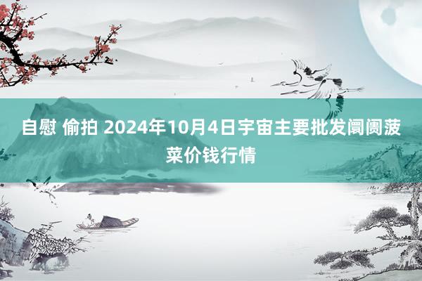 自慰 偷拍 2024年10月4日宇宙主要批发阛阓菠菜价钱行情