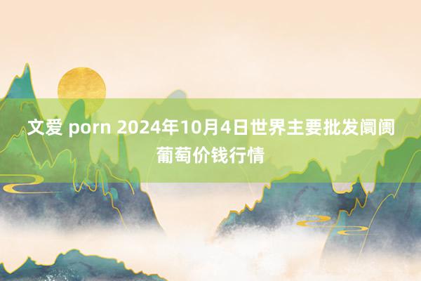 文爱 porn 2024年10月4日世界主要批发阛阓葡萄价钱行情