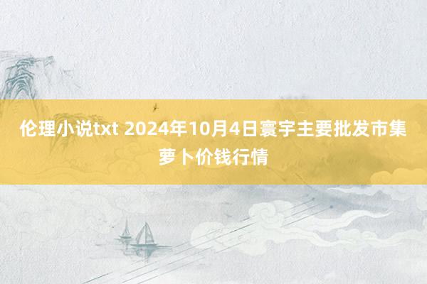 伦理小说txt 2024年10月4日寰宇主要批发市集萝卜价钱行情