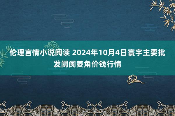 伦理言情小说阅读 2024年10月4日寰宇主要批发阛阓菱角价钱行情