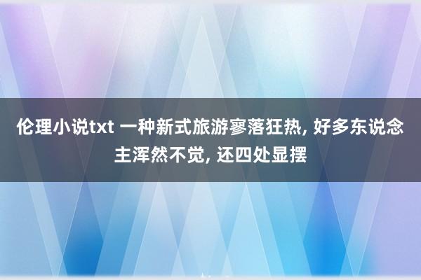 伦理小说txt 一种新式旅游寥落狂热， 好多东说念主浑然不觉， 还四处显摆