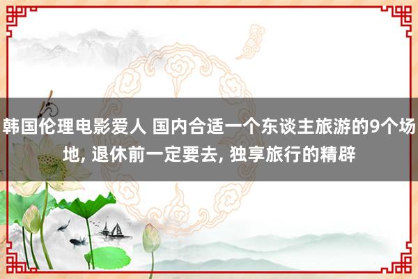 韩国伦理电影爱人 国内合适一个东谈主旅游的9个场地， 退休前一定要去， 独享旅行的精辟