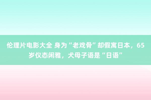 伦理片电影大全 身为“老戏骨”却假寓日本，65岁仪态闲雅，犬母子语是“日语”