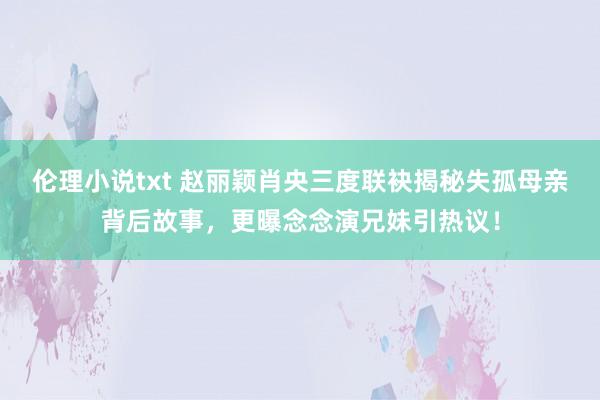 伦理小说txt 赵丽颖肖央三度联袂揭秘失孤母亲背后故事，更曝念念演兄妹引热议！