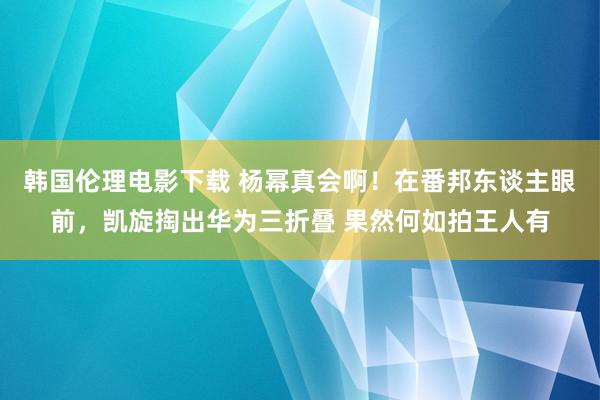 韩国伦理电影下载 杨幂真会啊！在番邦东谈主眼前，凯旋掏出华为三折叠 果然何如拍王人有