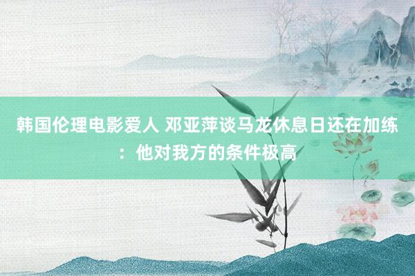 韩国伦理电影爱人 邓亚萍谈马龙休息日还在加练：他对我方的条件极高