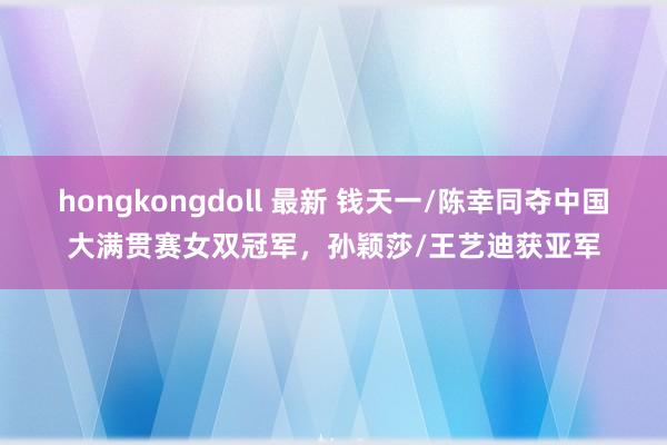 hongkongdoll 最新 钱天一/陈幸同夺中国大满贯赛女双冠军，孙颖莎/王艺迪获亚军