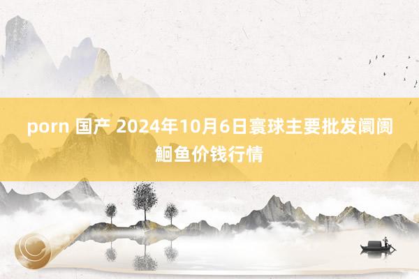 porn 国产 2024年10月6日寰球主要批发阛阓鮰鱼价钱行情