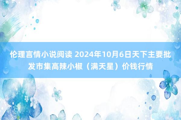 伦理言情小说阅读 2024年10月6日天下主要批发市集高辣小椒（满天星）价钱行情