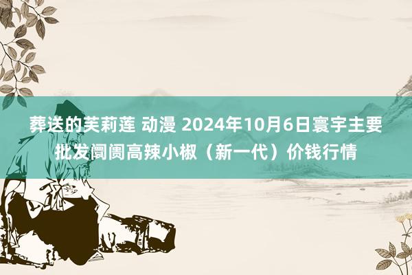 葬送的芙莉莲 动漫 2024年10月6日寰宇主要批发阛阓高辣小椒（新一代）价钱行情