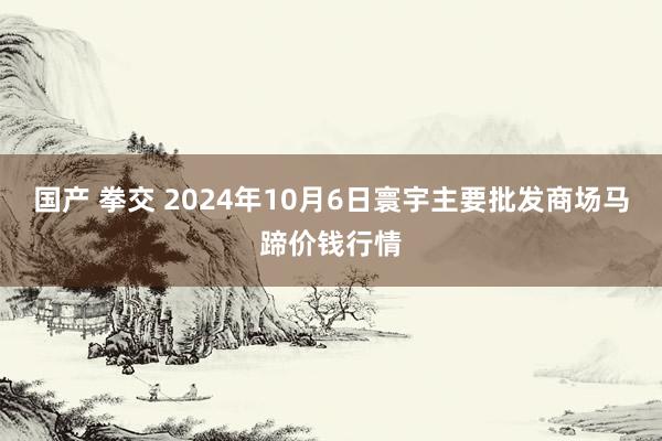 国产 拳交 2024年10月6日寰宇主要批发商场马蹄价钱行情