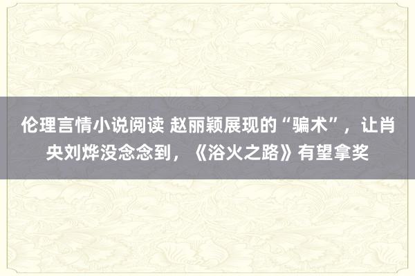 伦理言情小说阅读 赵丽颖展现的“骗术”，让肖央刘烨没念念到，《浴火之路》有望拿奖