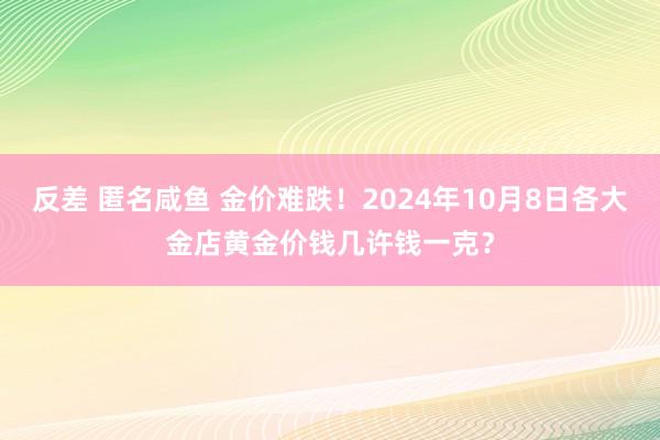 反差 匿名咸鱼 金价难跌！2024年10月8日各大金店黄金价钱几许钱一克？