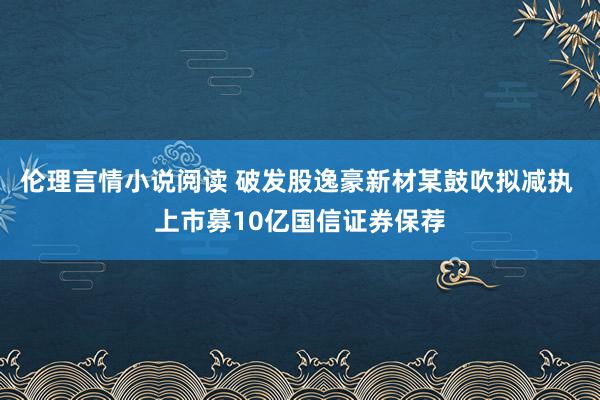 伦理言情小说阅读 破发股逸豪新材某鼓吹拟减执 上市募10亿国信证券保荐