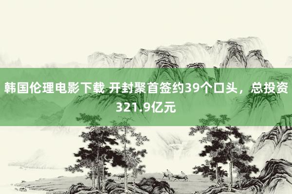 韩国伦理电影下载 开封聚首签约39个口头，总投资321.9亿元