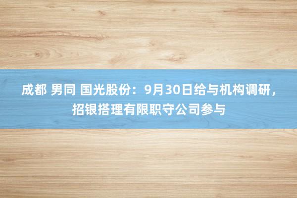 成都 男同 国光股份：9月30日给与机构调研，招银搭理有限职守公司参与