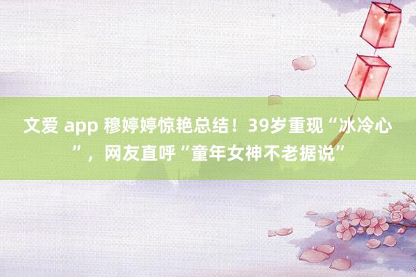 文爱 app 穆婷婷惊艳总结！39岁重现“冰冷心”，网友直呼“童年女神不老据说”