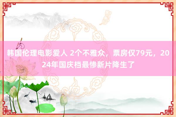 韩国伦理电影爱人 2个不雅众，票房仅79元，2024年国庆档最惨新片降生了