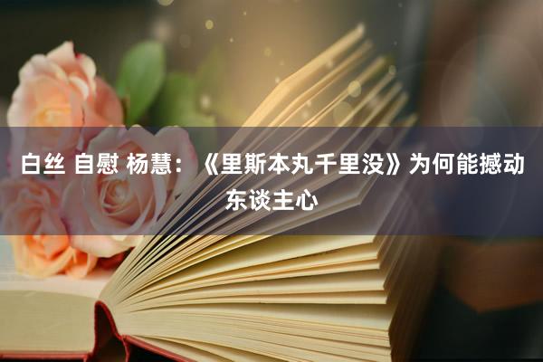 白丝 自慰 杨慧：《里斯本丸千里没》为何能撼动东谈主心