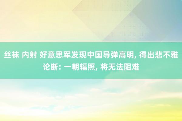 丝袜 内射 好意思军发现中国导弹高明， 得出悲不雅论断: 一朝辐照， 将无法阻难