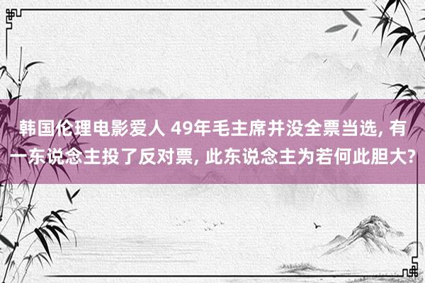 韩国伦理电影爱人 49年毛主席并没全票当选， 有一东说念主投了反对票， 此东说念主为若何此胆大?