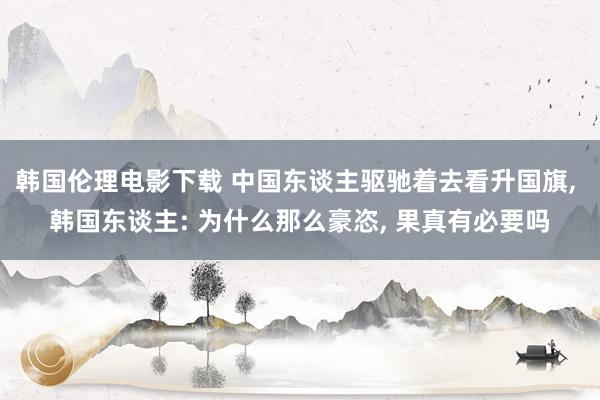 韩国伦理电影下载 中国东谈主驱驰着去看升国旗， 韩国东谈主: 为什么那么豪恣， 果真有必要吗