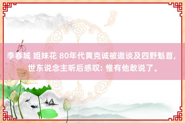 李春城 姐妹花 80年代黄克诚被邀谈及四野魁首， 世东说念主听后感叹: 惟有他敢说了。