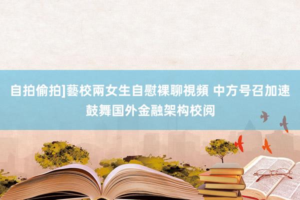 自拍偷拍]藝校兩女生自慰裸聊視頻 中方号召加速鼓舞国外金融架构校阅