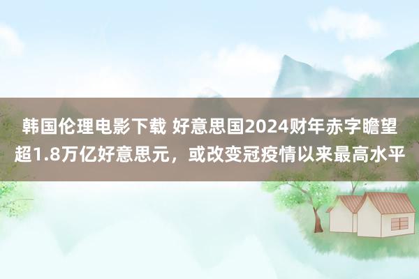 韩国伦理电影下载 好意思国2024财年赤字瞻望超1.8万亿好意思元，或改变冠疫情以来最高水平