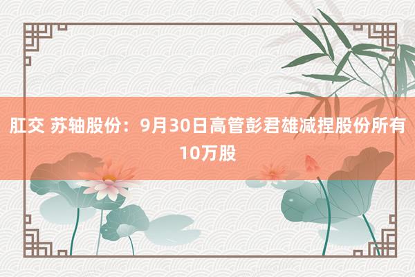 肛交 苏轴股份：9月30日高管彭君雄减捏股份所有10万股