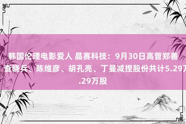 韩国伦理电影爱人 晶赛科技：9月30日高管郑善发、查晓兵、陈维彦、胡孔亮、丁曼减捏股份共计5.29万股