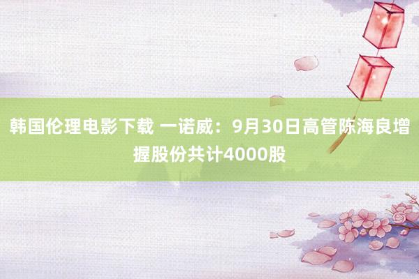 韩国伦理电影下载 一诺威：9月30日高管陈海良增握股份共计4000股