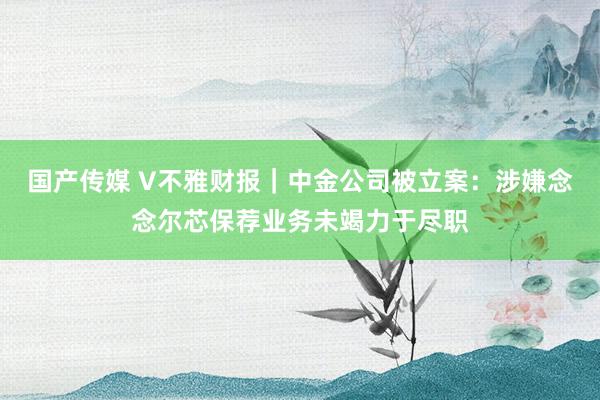 国产传媒 V不雅财报｜中金公司被立案：涉嫌念念尔芯保荐业务未竭力于尽职