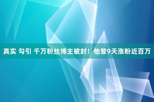 真实 勾引 千万粉丝博主被封！他曾9天涨粉近百万