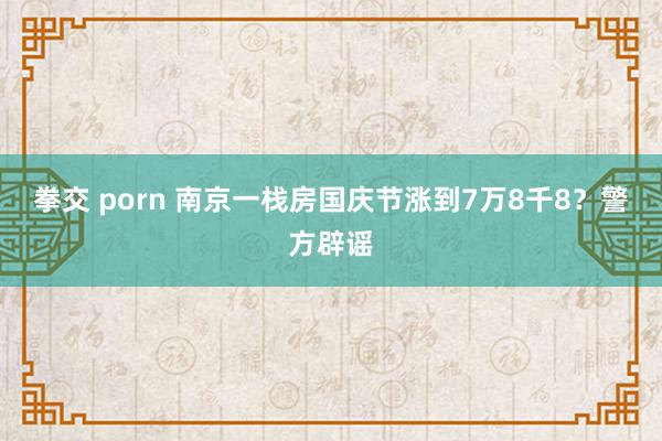 拳交 porn 南京一栈房国庆节涨到7万8千8？警方辟谣