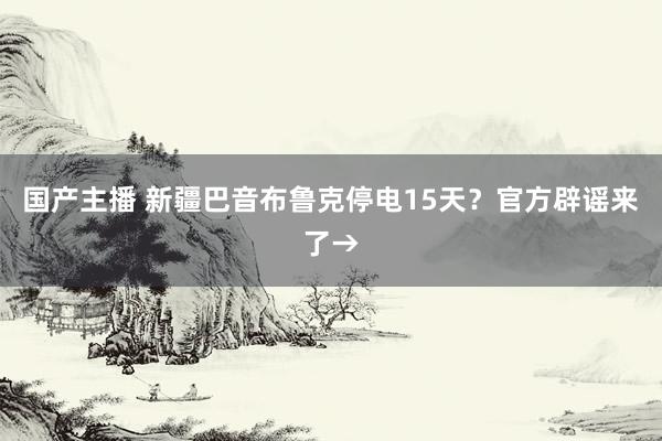 国产主播 新疆巴音布鲁克停电15天？官方辟谣来了→