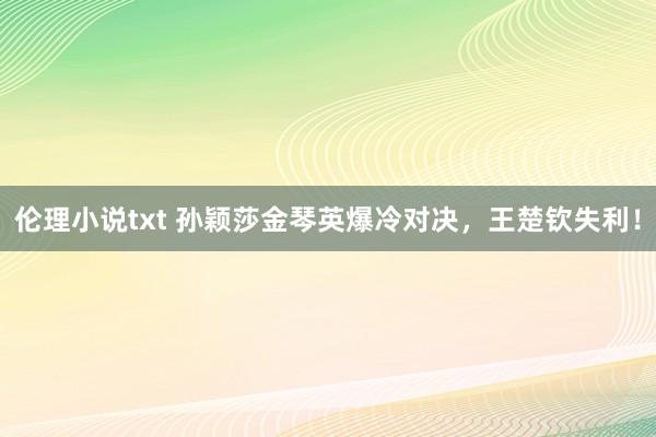 伦理小说txt 孙颖莎金琴英爆冷对决，王楚钦失利！