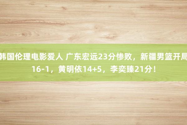 韩国伦理电影爱人 广东宏远23分惨败，新疆男篮开局16-1，黄明依14+5，李奕臻21分！