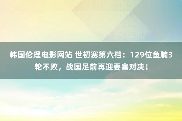 韩国伦理电影网站 世初赛第六档：129位鱼腩3轮不败，战国足前再迎要害对决！