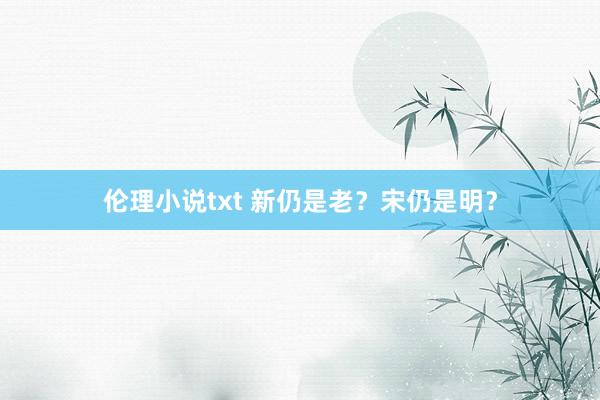 伦理小说txt 新仍是老？宋仍是明？